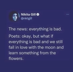 The news: everything is bad. Poets: okay, but what if everything is bad and we still fall in love with the moon and learn something from the flowers.